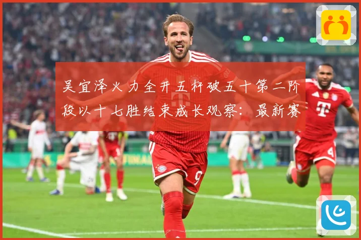 吴宜泽火力全开五杆破五十第二阶段以十七胜结束成长观察：最新赛事动态与深度分析