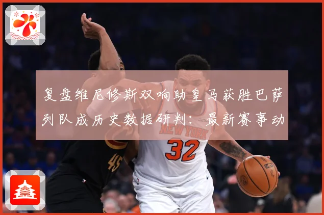 复盘维尼修斯双响助皇马获胜巴萨列队成历史数据研判：最新赛事动态与深度分析