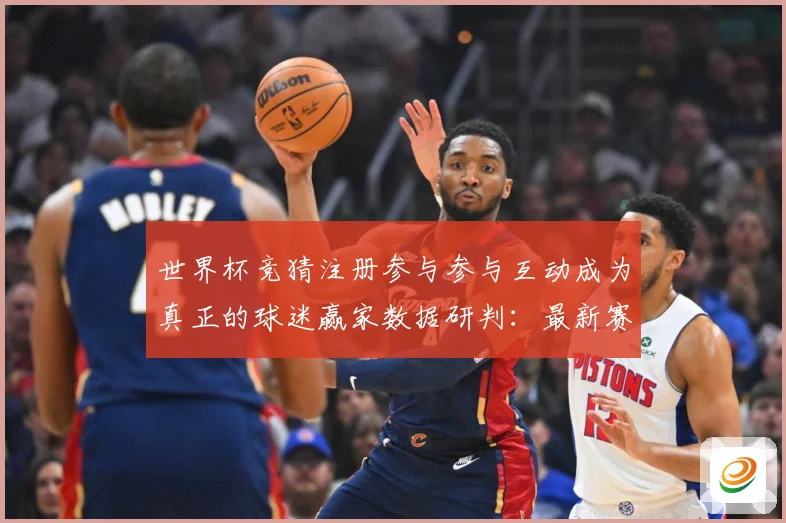 世界杯竞猜注册参与参与互动成为真正的球迷赢家数据研判：最新赛事动态与深度分析