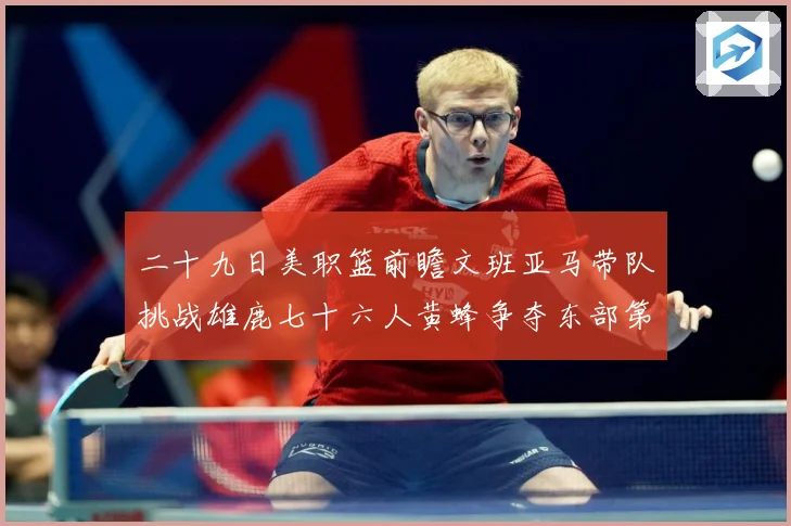 二十九日美职篮前瞻文班亚马带队挑战雄鹿七十六人黄蜂争夺东部第赛场复盘：最新赛事动态与深度分析
