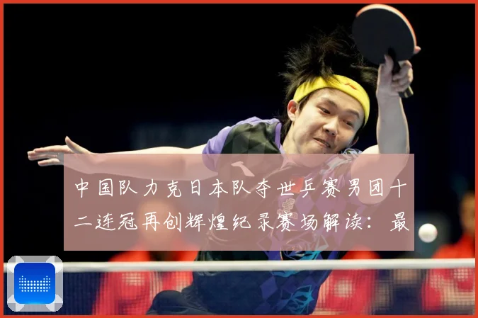 中国队力克日本队夺世乒赛男团十二连冠再创辉煌纪录赛场解读：最新赛事动态与深度分析