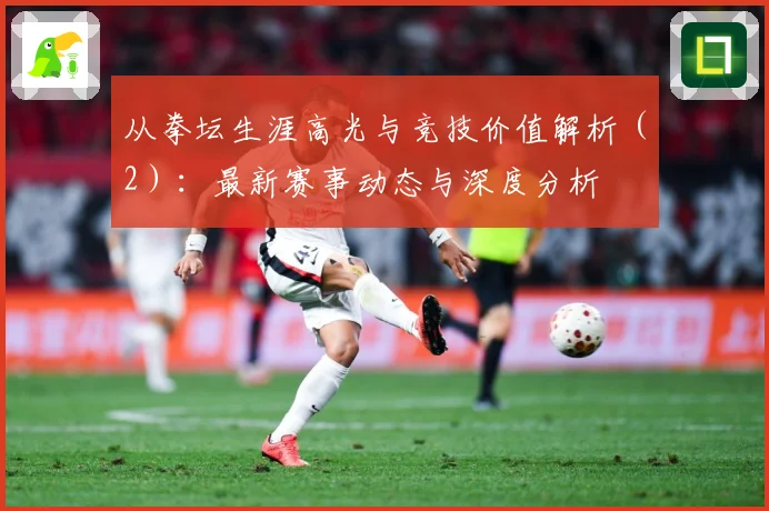 从拳坛生涯高光与竞技价值解析（2）：最新赛事动态与深度分析