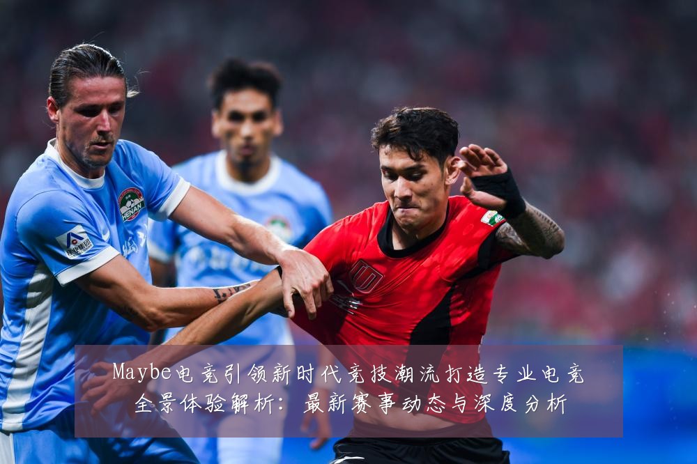 Maybe电竞引领新时代竞技潮流打造专业电竞全景体验解析：最新赛事动态与深度分析