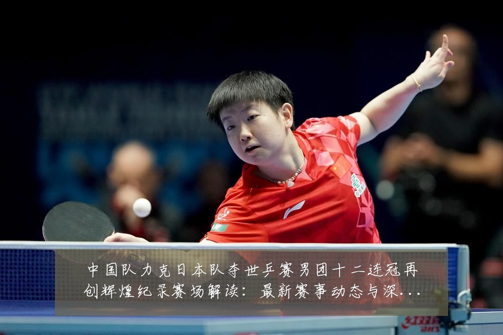 中国队力克日本队夺世乒赛男团十二连冠再创辉煌纪录赛场解读：最新赛事动态与深度分析